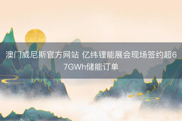 澳门威尼斯官方网站 亿纬锂能展会现场签约超67GWh储能订单