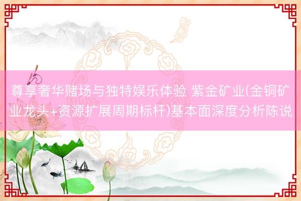 尊享奢华赌场与独特娱乐体验 紫金矿业(金铜矿业龙头+资源扩展周期标杆)基本面深度分析陈说