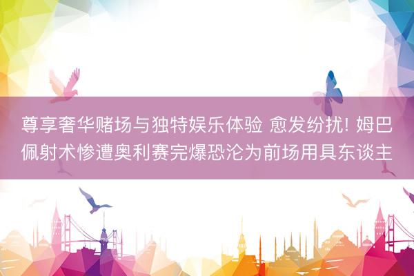尊享奢华赌场与独特娱乐体验 愈发纷扰! 姆巴佩射术惨遭奥利赛完爆恐沦为前场用具东谈主