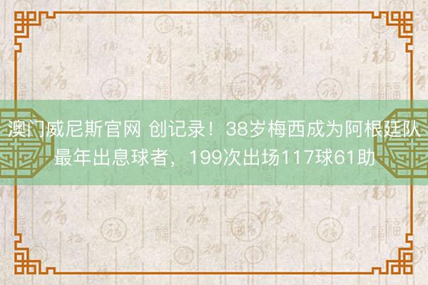 澳门威尼斯官网 创记录！38岁梅西成为阿根廷队最年出息球者，199次出场117球61助