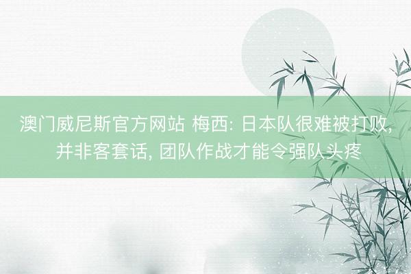 澳门威尼斯官方网站 梅西: 日本队很难被打败， 并非客套话， 团队作战才能令强队头疼
