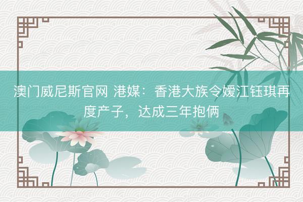 澳门威尼斯官网 港媒：香港大族令嫒江钰琪再度产子，达成三年抱俩