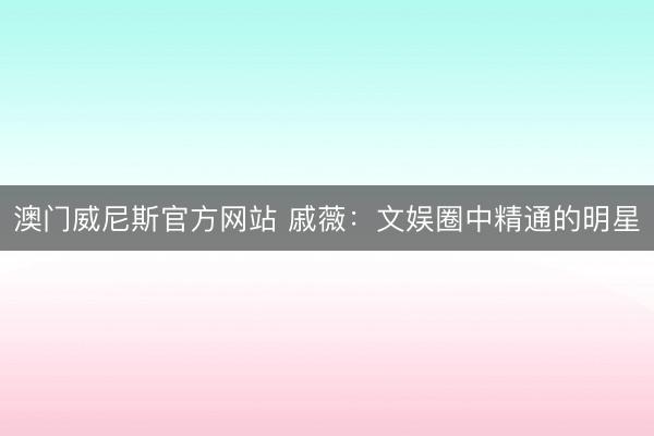 澳门威尼斯官方网站 戚薇：文娱圈中精通的明星