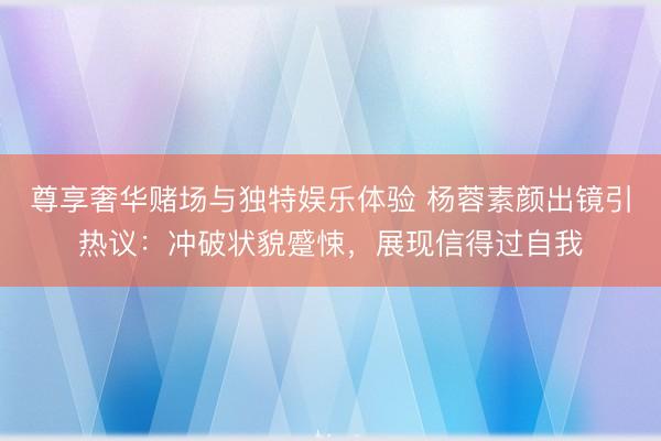 尊享奢华赌场与独特娱乐体验 杨蓉素颜出镜引热议:冲破状貌蹙悚,展现信得过自我