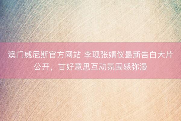 澳门威尼斯官方网站 李现张婧仪最新告白大片公开，甘好意思互动氛围感弥漫