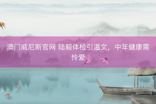 澳门威尼斯官网 陆毅体检引温文，中年健康需怜爱