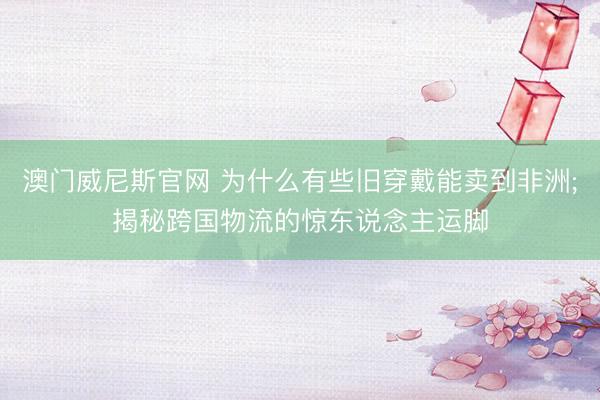 澳门威尼斯官网 为什么有些旧穿戴能卖到非洲;揭秘跨国物流的惊东说念主运脚