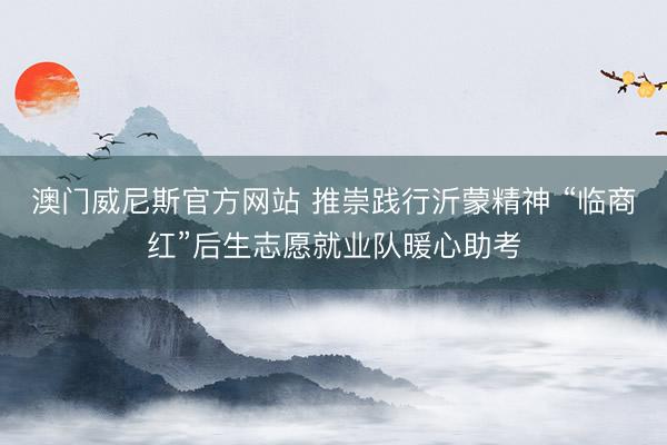 澳门威尼斯官方网站 推崇践行沂蒙精神 “临商红”后生志愿就业队暖心助考