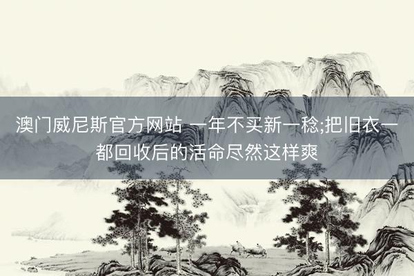 澳门威尼斯官方网站 一年不买新一稔;把旧衣一都回收后的活命尽然这样爽