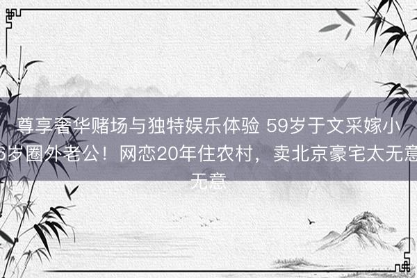 尊享奢华赌场与独特娱乐体验 59岁于文采嫁小6岁圈外老公！网恋20年住农村，卖北京豪宅太无意