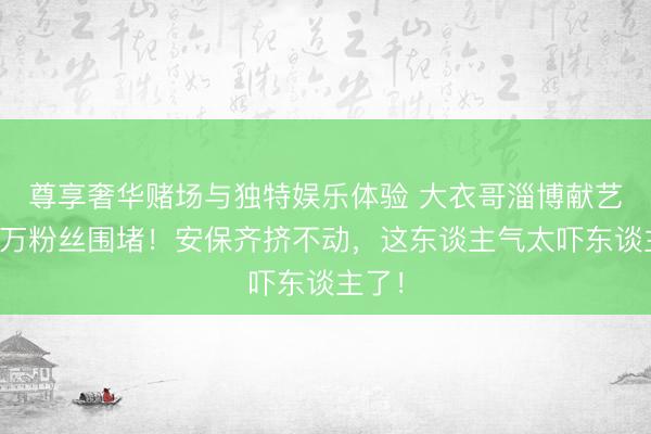 尊享奢华赌场与独特娱乐体验 大衣哥淄博献艺被数万粉丝围堵！安保齐挤不动，这东谈主气太吓东谈主了！