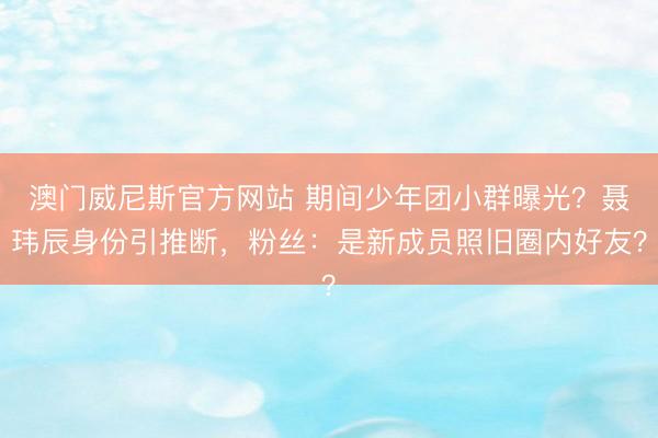 澳门威尼斯官方网站 期间少年团小群曝光？聂玮辰身份引推断，粉丝：是新成员照旧圈内好友？