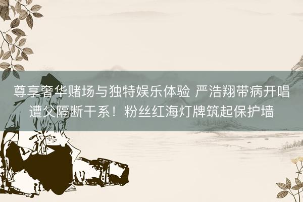尊享奢华赌场与独特娱乐体验 严浩翔带病开唱遭父隔断干系！粉丝红海灯牌筑起保护墙