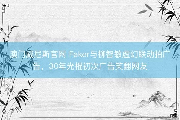 澳门威尼斯官网 Faker与柳智敏虚幻联动拍广告，30年光棍初次广告笑翻网友