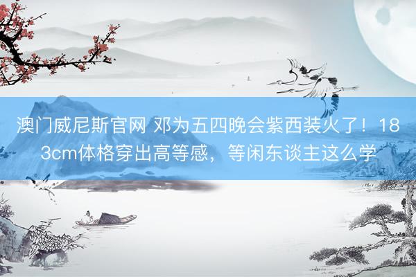 澳门威尼斯官网 邓为五四晚会紫西装火了！183cm体格穿出高等感，等闲东谈主这么学
