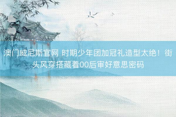 澳门威尼斯官网 时期少年团加冠礼造型太绝！街头风穿搭藏着00后审好意思密码