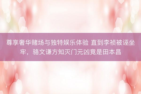 尊享奢华赌场与独特娱乐体验 直到李祯被诬坐牢,骆文谦方知灭门元凶竟是田本昌