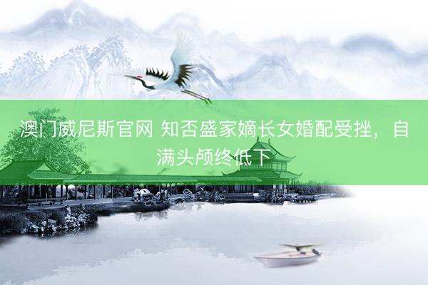 澳门威尼斯官网 知否盛家嫡长女婚配受挫,自满头颅终低下