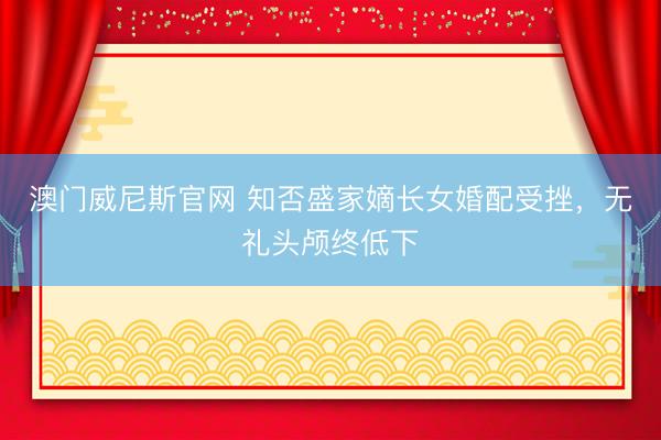 澳门威尼斯官网 知否盛家嫡长女婚配受挫,无礼头颅终低下
