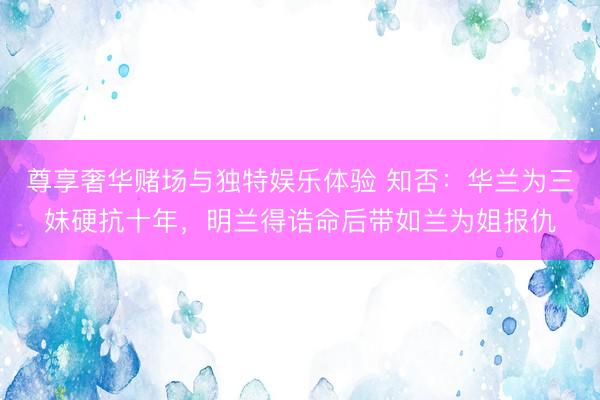 尊享奢华赌场与独特娱乐体验 知否：华兰为三妹硬抗十年，明兰得诰命后带如兰为姐报仇