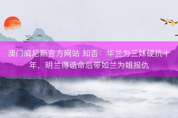 澳门威尼斯官方网站 知否：华兰为三妹硬抗十年，明兰得诰命后带如兰为姐报仇