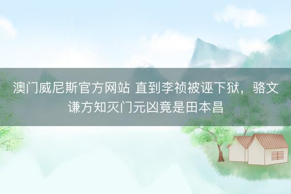 澳门威尼斯官方网站 直到李祯被诬下狱，骆文谦方知灭门元凶竟是田本昌