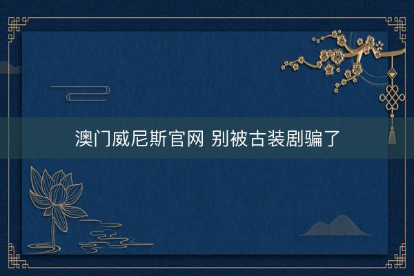 澳门威尼斯官网 别被古装剧骗了