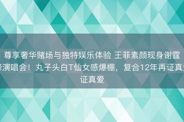 尊享奢华赌场与独特娱乐体验 王菲素颜现身谢霆锋演唱会！丸子头白T仙女感爆棚，复合12年再证真爱
