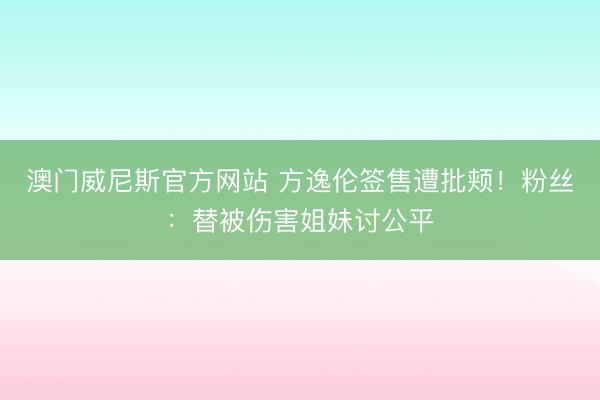 澳门威尼斯官方网站 方逸伦签售遭批颊!粉丝:替被伤害姐妹讨公平