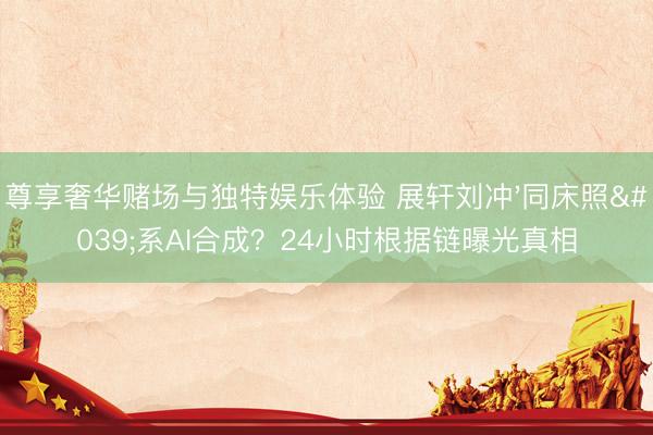 尊享奢华赌场与独特娱乐体验 展轩刘冲'同床照'系AI合成？24小时根据链曝光真相