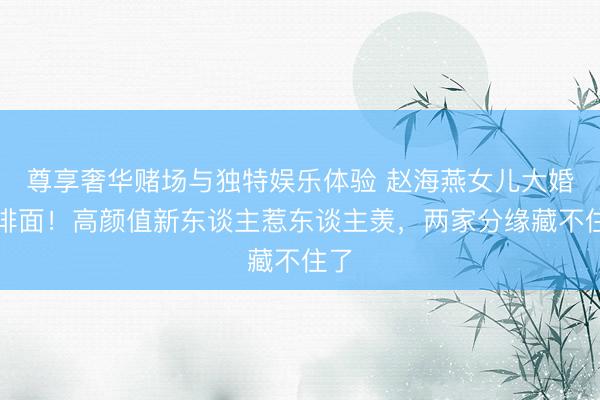 尊享奢华赌场与独特娱乐体验 赵海燕女儿大婚太排面！高颜值新东谈主惹东谈主羡，两家分缘藏不住了