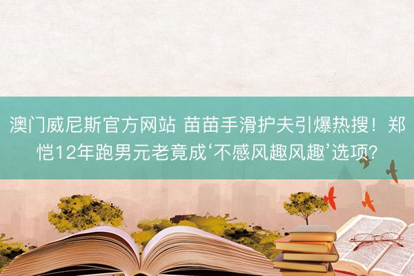 澳门威尼斯官方网站 苗苗手滑护夫引爆热搜！郑恺12年跑男元老竟成‘不感风趣风趣’选项？