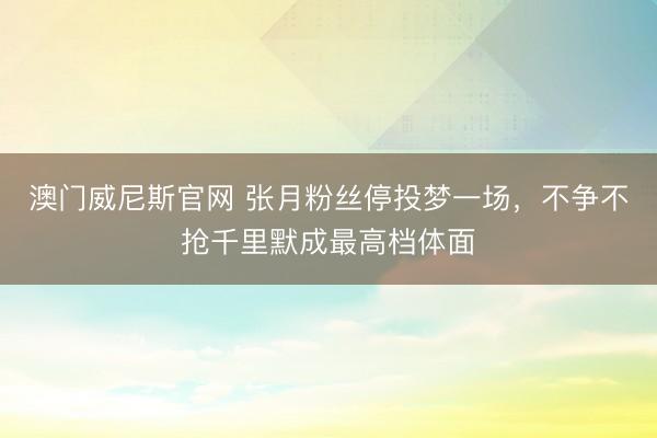 澳门威尼斯官网 张月粉丝停投梦一场,不争不抢千里默成最高档体面