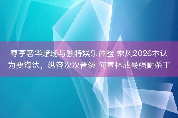 尊享奢华赌场与独特娱乐体验 乘风2026本认为要淘汰,纵容次次晋级 何宣林成最强耐杀王