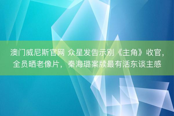 澳门威尼斯官网 众星发告示别《主角》收官，全员晒老像片，秦海璐案牍最有活东谈主感
