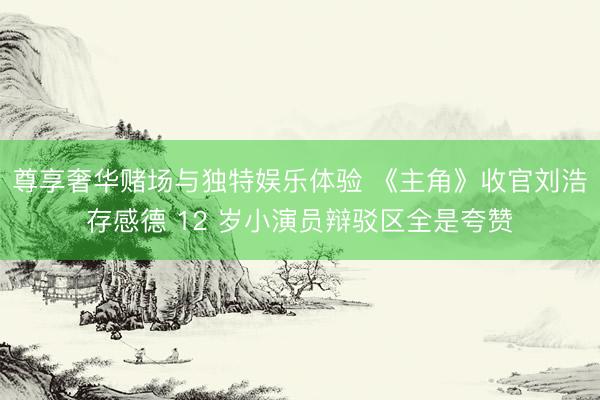 尊享奢华赌场与独特娱乐体验 《主角》收官刘浩存感德 12 岁小演员辩驳区全是夸赞