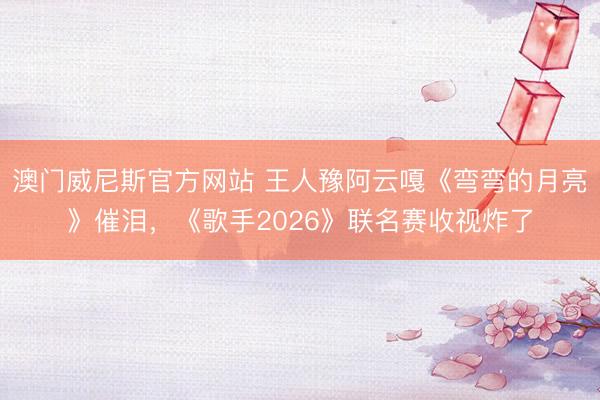 澳门威尼斯官方网站 王人豫阿云嘎《弯弯的月亮》催泪，《歌手2026》联名赛收视炸了