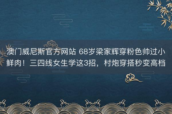 澳门威尼斯官方网站 68岁梁家辉穿粉色帅过小鲜肉！三四线女生学这3招，村炮穿搭秒变高档
