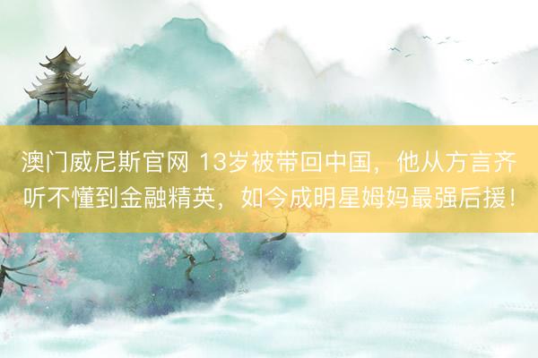 澳门威尼斯官网 13岁被带回中国，他从方言齐听不懂到金融精英，如今成明星姆妈最强后援！