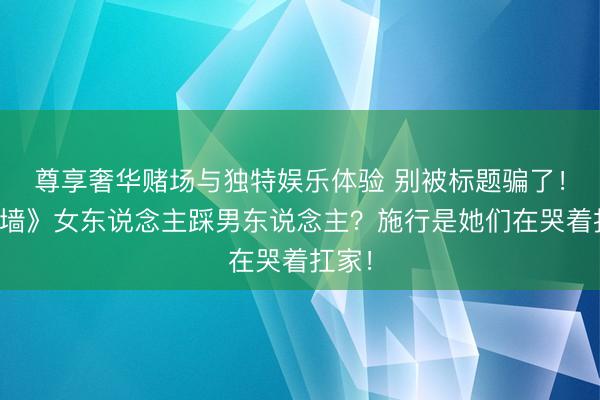 尊享奢华赌场与独特娱乐体验 别被标题骗了！《迷墙》女东说念主踩男东说念主？施行是她们在哭着扛家！