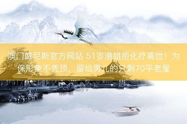 澳门威尼斯官方网站 51岁港姐拒化疗离世!为保形象不秃顶,留给男儿的只剩70平老屋
