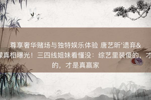 尊享奢华赌场与独特娱乐体验 唐艺昕'遗弃'王濛真相曝光！三四线姐妹看懂没：综艺里装傻的，才是真赢家