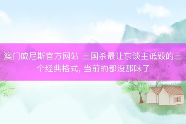 澳门威尼斯官方网站 三国杀最让东谈主诋毁的三个经典格式， 当前的都没那味了