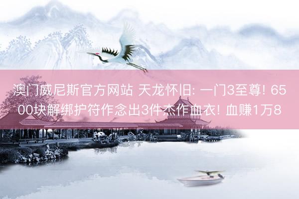 澳门威尼斯官方网站 天龙怀旧: 一门3至尊! 6500块解绑护符作念出3件杰作血衣! 血赚1万8