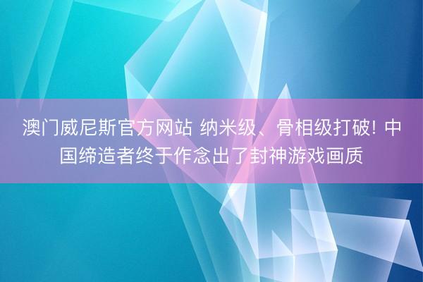 澳门威尼斯官方网站 纳米级、骨相级打破! 中国缔造者终于作念出了封神游戏画质