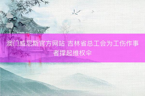 澳门威尼斯官方网站 吉林省总工会为工伤作事者撑起维权伞