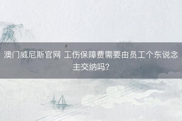 澳门威尼斯官网 工伤保障费需要由员工个东说念主交纳吗?