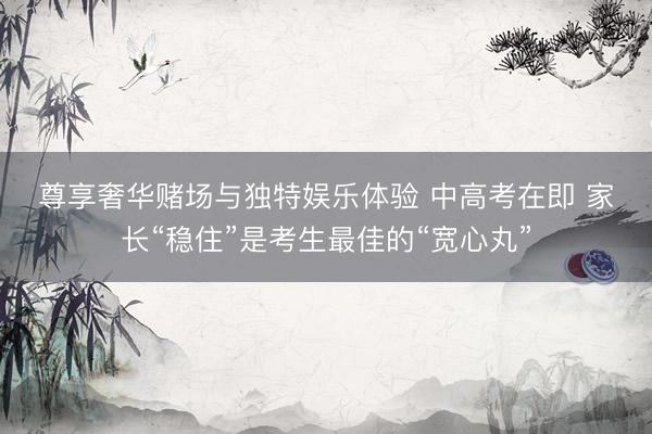 尊享奢华赌场与独特娱乐体验 中高考在即 家长“稳住”是考生最佳的“宽心丸”