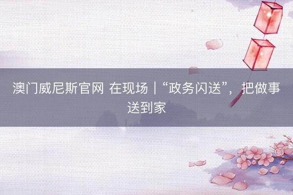 澳门威尼斯官网 在现场|“政务闪送”,把做事送到家