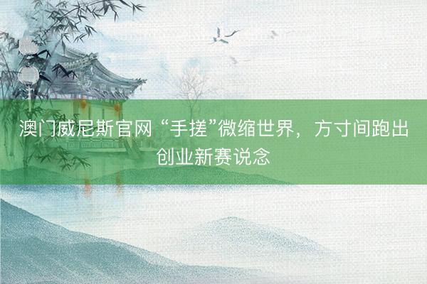 澳门威尼斯官网 “手搓”微缩世界，方寸间跑出创业新赛说念
